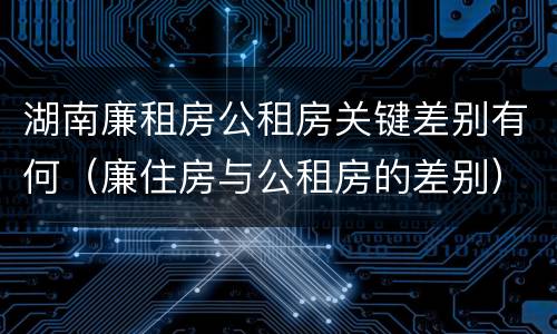 湖南廉租房公租房关键差别有何（廉住房与公租房的差别）