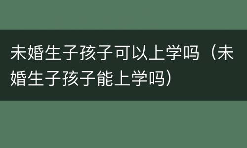 未婚生子孩子可以上学吗（未婚生子孩子能上学吗）