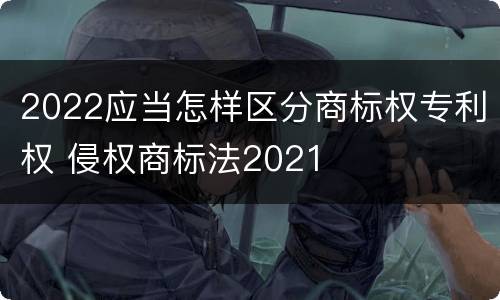2022应当怎样区分商标权专利权 侵权商标法2021