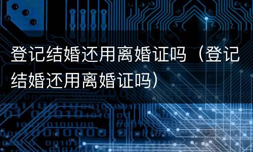 登记结婚还用离婚证吗（登记结婚还用离婚证吗）