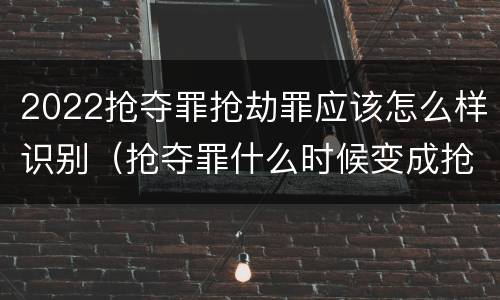 2022抢夺罪抢劫罪应该怎么样识别（抢夺罪什么时候变成抢劫罪）