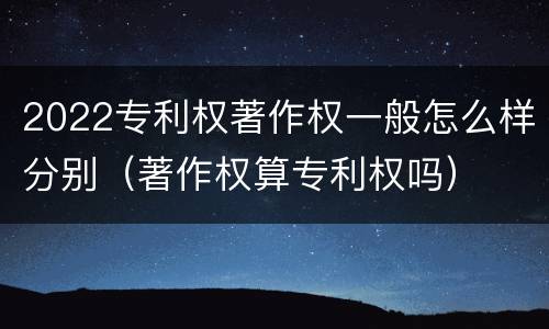 2022专利权著作权一般怎么样分别（著作权算专利权吗）