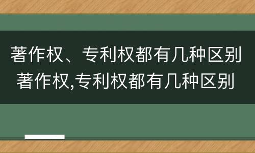 著作权、专利权都有几种区别 著作权,专利权都有几种区别