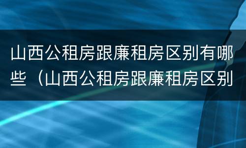 山西公租房跟廉租房区别有哪些（山西公租房跟廉租房区别有哪些呢）