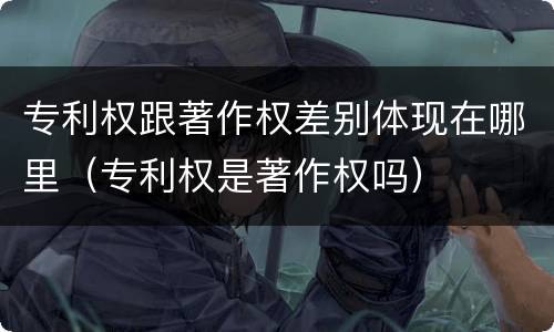 专利权跟著作权差别体现在哪里（专利权是著作权吗）