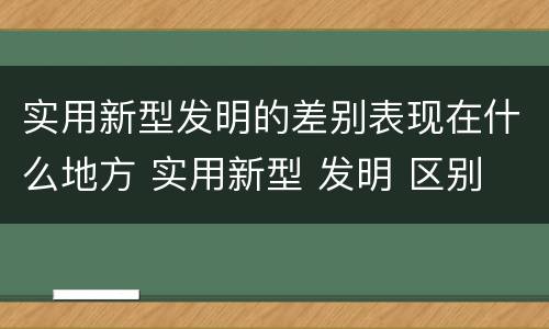实用新型发明的差别表现在什么地方 实用新型 发明 区别