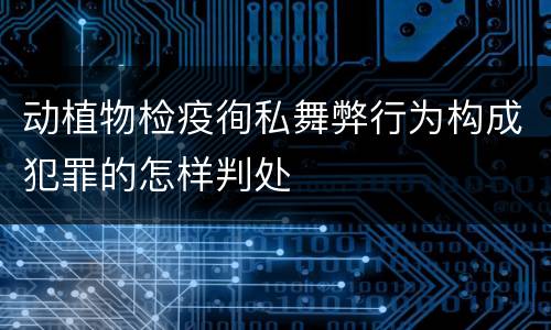 动植物检疫徇私舞弊行为构成犯罪的怎样判处