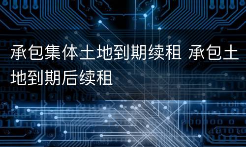 承包集体土地到期续租 承包土地到期后续租