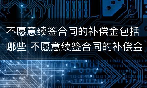 不愿意续签合同的补偿金包括哪些 不愿意续签合同的补偿金包括哪些项目
