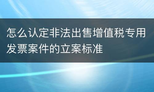 怎么认定非法出售增值税专用发票案件的立案标准