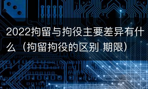 2022拘留与拘役主要差异有什么（拘留拘役的区别 期限）