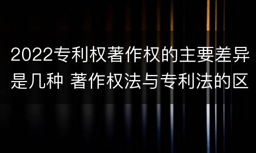 2022专利权著作权的主要差异是几种 著作权法与专利法的区别