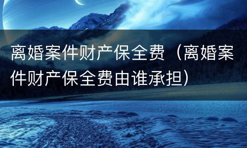 离婚案件财产保全费（离婚案件财产保全费由谁承担）