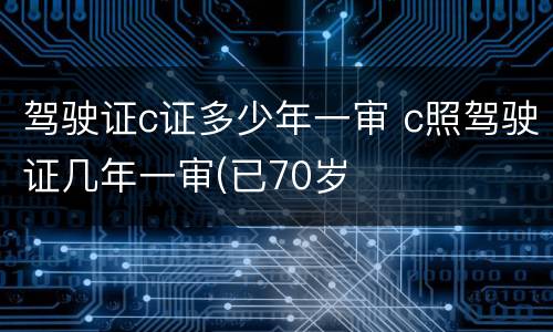 驾驶证c证多少年一审 c照驾驶证几年一审(已70岁