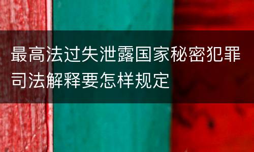 最高法过失泄露国家秘密犯罪司法解释要怎样规定