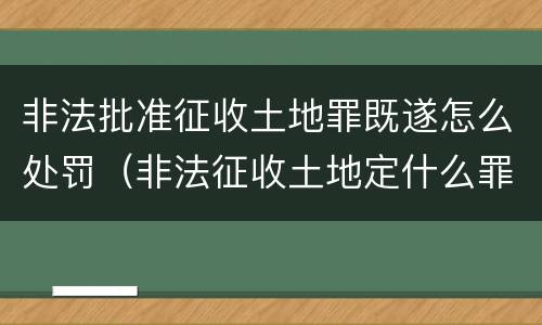 非法批准征收土地罪既遂怎么处罚（非法征收土地定什么罪）