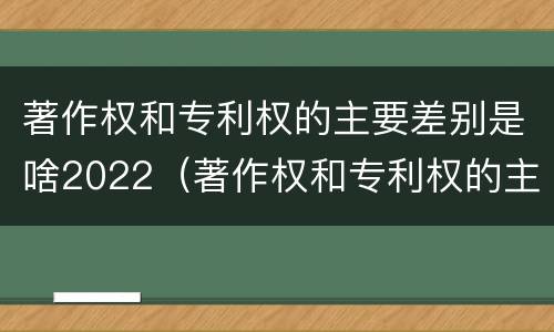 著作权和专利权的主要差别是啥2022（著作权和专利权的主要差别是啥2022年）