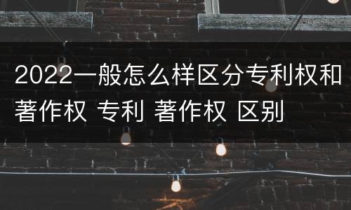 2022一般怎么样区分专利权和著作权 专利 著作权 区别