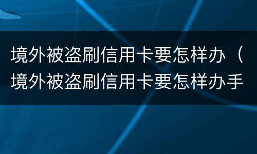 境外被盗刷信用卡要怎样办（境外被盗刷信用卡要怎样办手续）