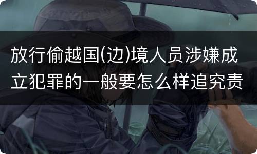 放行偷越国(边)境人员涉嫌成立犯罪的一般要怎么样追究责任
