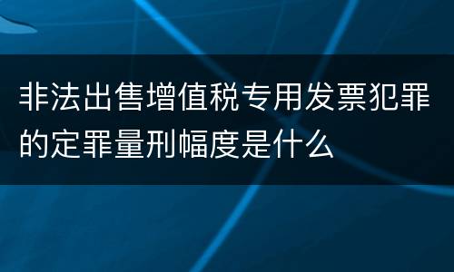 非法出售增值税专用发票犯罪的定罪量刑幅度是什么