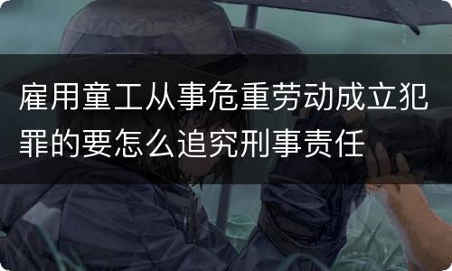 雇用童工从事危重劳动成立犯罪的要怎么追究刑事责任