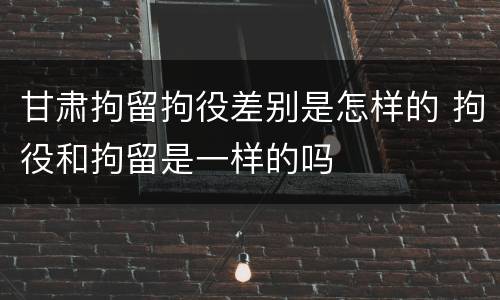 甘肃拘留拘役差别是怎样的 拘役和拘留是一样的吗
