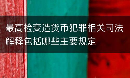 最高检变造货币犯罪相关司法解释包括哪些主要规定