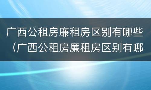广西公租房廉租房区别有哪些（广西公租房廉租房区别有哪些呢）