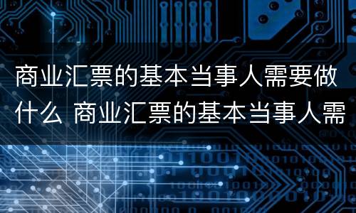 商业汇票的基本当事人需要做什么 商业汇票的基本当事人需要做什么准备