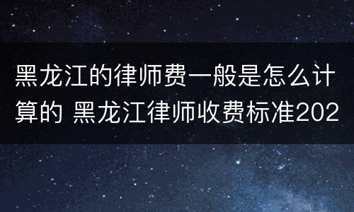 黑龙江的律师费一般是怎么计算的 黑龙江律师收费标准2021