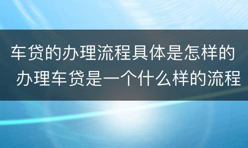 车贷的办理流程具体是怎样的 办理车贷是一个什么样的流程