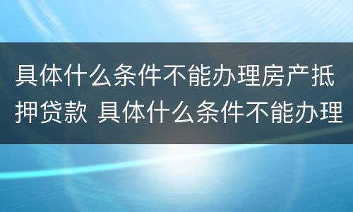 具体什么条件不能办理房产抵押贷款 具体什么条件不能办理房产抵押贷款手续