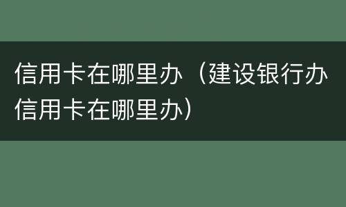 信用卡在哪里办（建设银行办信用卡在哪里办）