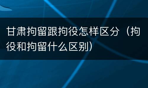 甘肃拘留跟拘役怎样区分（拘役和拘留什么区别）