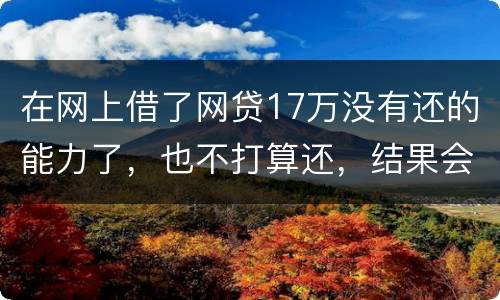 在网上借了网贷17万没有还的能力了，也不打算还，结果会有什么麻烦吗