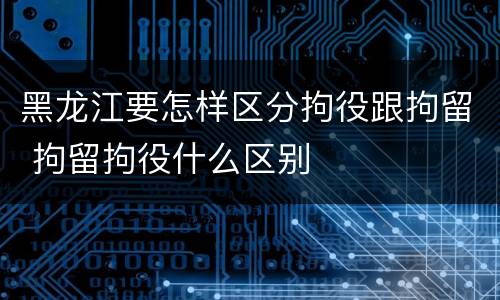 黑龙江要怎样区分拘役跟拘留 拘留拘役什么区别
