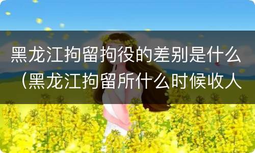 黑龙江拘留拘役的差别是什么（黑龙江拘留所什么时候收人）