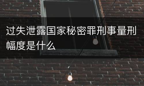 过失泄露国家秘密罪刑事量刑幅度是什么