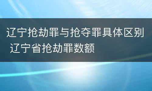辽宁抢劫罪与抢夺罪具体区别 辽宁省抢劫罪数额