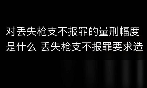 对丢失枪支不报罪的量刑幅度是什么 丢失枪支不报罪要求造成了严重后果的才构成犯罪