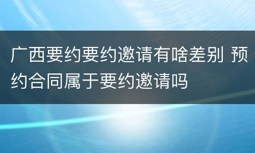 广西要约要约邀请有啥差别 预约合同属于要约邀请吗
