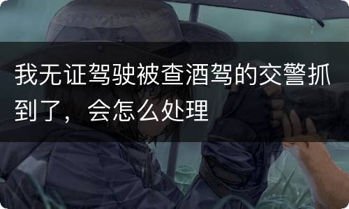 我无证驾驶被查酒驾的交警抓到了，会怎么处理