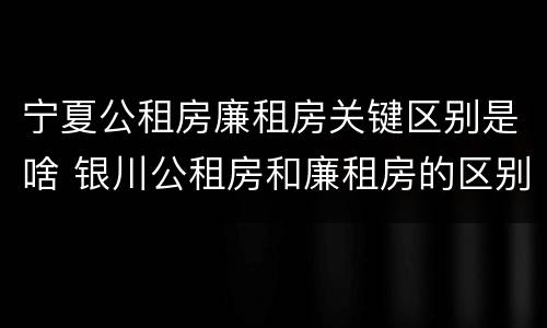 宁夏公租房廉租房关键区别是啥 银川公租房和廉租房的区别