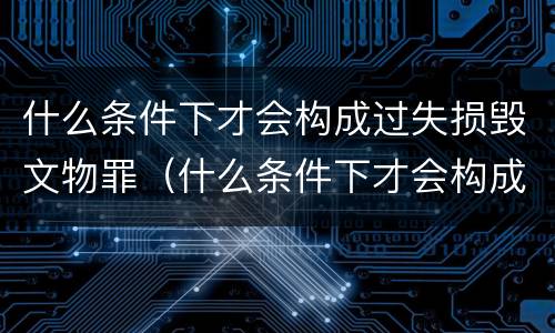什么条件下才会构成过失损毁文物罪（什么条件下才会构成过失损毁文物罪呢）
