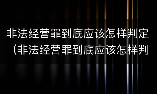 非法经营罪到底应该怎样判定（非法经营罪到底应该怎样判定呢）