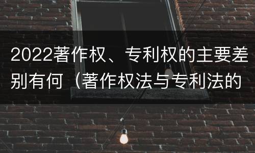 2022著作权、专利权的主要差别有何（著作权法与专利法的区别）