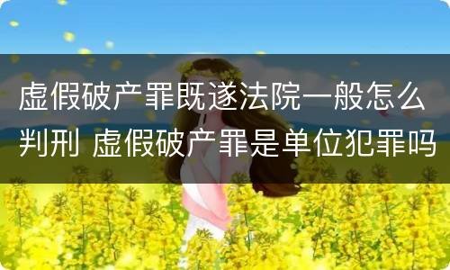 虚假破产罪既遂法院一般怎么判刑 虚假破产罪是单位犯罪吗