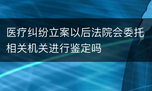 医疗纠纷立案以后法院会委托相关机关进行鉴定吗