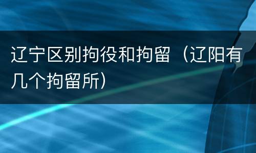 辽宁区别拘役和拘留（辽阳有几个拘留所）
